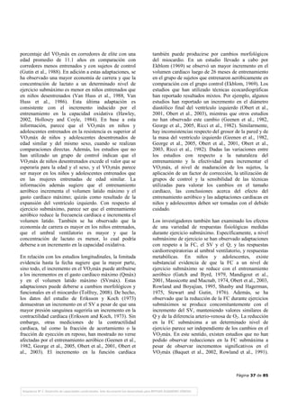 Página 37 de 85
porcentaje del VO2máx en corredores de elite con una
edad promedio de 11.1 años en comparación con
corredores menos entrenados y con sujetos de control
(Gutin et al., 1988). En adición a estas adaptaciones, se
ha observado una mayor economía de carrera y que la
concentración de lactato a un determinado nivel de
ejercicio submáximo es menor en niños entrenados que
en niños desentrenados (Van Huss et al., 1988, Van
Huss et al., 1986). Esta última adaptación es
consistente con el incremento inducido por el
entrenamiento en la capacidad oxidativa (Hawley,
2002, Holloszy and Coyle, 1984). En base a esta
información, parece que el VO2máx en niños y
adolescentes entrenados en la resistencia es superior al
VO2máx de niños y adolescentes desentrenados de
edad similar y del mismo sexo, cuando se realizan
comparaciones directas. Además, los estudios que no
han utilizado un grupo de control indican que el
VO2máx de niños desentrenados excede el valor que se
esperaría para la edad y el sexo, y el VO2máx parece
ser mayor en los niños y adolescentes entrenados que
en las mujeres entrenadas de edad similar. La
información además sugiere que el entrenamiento
aeróbico incrementa el volumen latido máximo y el
gasto cardíaco máximo; quizás como resultado de la
expansión del ventrículo izquierdo. Con respecto al
ejercicio submáximo, parece ser que el entrenamiento
aeróbico reduce la frecuencia cardíaca e incrementa el
volumen latido. También se ha observado que la
economía de carrera es mayor en los niños entrenados,
que el umbral ventilatorio es mayor y que la
concentración de lactato es menor, lo cual podría
deberse a un incremento en la capacidad oxidativa.
En relación con los estudios longitudinales, la limitada
evidencia hasta la fecha sugiere que la mayor parte,
sino todo, el incremento en el VO2máx puede atribuirse
a los incrementos en el gasto cardíaco máximo (Qmáx)
y en el volumen latido máximo (SVmáx). Estas
adaptaciones puede deberse a cambios morfológicos y
funcionales en el miocardio (Tolfrey, 2008). De hecho,
los datos del estudio de Eriksson y Koch (1973)
demuestran un incremento en el SV a pesar de que una
mayor presión sanguínea sugeriría un incremento en la
contractilidad cardíaca (Eriksson and Koch, 1973). Sin
embargo, otras mediciones de la contractilidad
cardíaca, tal como la fracción de acortamiento o la
fracción de eyección en reposo, han mostrado no verse
afectadas por el entrenamiento aeróbico (Geenen et al.,
1982, George et al., 2005, Obert et al., 2001, Obert et
al., 2003). El incremento en la función cardíaca
también puede producirse por cambios morfológicos
del miocardio. En un estudio llevado a cabo por
Ekblom (1969) se observó un mayor incremento en el
volumen cardíaco luego de 26 meses de entrenamiento
en el grupo de sujetos que entrenaron aeróbicamente en
comparación con el grupo control (Ekblom, 1969). Los
estudios que han utilizado técnicas ecocardiográficas
han reportado resultados mixtos. Por ejemplo, algunos
estudios han reportado un incremento en el diámetro
diastólico final del ventrículo izquierdo (Obert et al.,
2001, Obert et al., 2003), mientras que otros estudios
no han observado este cambio (Geenen et al., 1982,
George et al., 2005, Ricci et al., 1982). Similarmente,
hay inconsistencias respecto del grosor de la pared y de
la masa del ventrículo izquierdo (Geenen et al., 1982,
George et al., 2005, Obert et al., 2001, Obert et al.,
2003, Ricci et al., 1982). Dadas las variaciones entre
los estudios con respecto a la naturaleza del
entrenamiento y la efectividad para incrementar el
VO2máx, el nivel de maduración de los sujetos, la
aplicación de un factor de corrección, la utilización de
grupos de control y la sensibilidad de las técnicas
utilizadas para valorar los cambios en el tamaño
cardíaco, las conclusiones acerca del efecto del
entrenamiento aeróbico y las adaptaciones cardíacas en
niños y adolescentes deben ser tomadas con el debido
cuidado.
Los investigadores también han examinado los efectos
de una variedad de respuestas fisiológicas medidas
durante ejercicio submáximo. Específicamente, a nivel
submáximo de ejercicio se han observado adaptaciones
con respeto a la FC, el SV y el Q; y las respuestas
cardiorrespiratorias al umbral ventilatorio, y respuestas
metabólicas. En niños y adolescentes, existe
substancial evidencia de que la FC a un nivel de
ejercicio submáximo se reduce con el entrenamiento
aeróbico (Gatch and Byrd, 1979, Mandigout et al.,
2001, Massicotte and Macnab, 1974, Obert et al., 2003,
Rowland and Boyajian, 1995, Shasby and Hagerman,
1975, Stewart and Gutin, 1976). Además, se ha
observado que la reducción de la FC durante ejercicios
submáximos se produce concomitantemente con el
incremento del SV, manteniendo valores similares de
Q y de la diferencia arterio-venosa de O2. La reducción
en la FC submáxima a un determinado nivel de
ejercicio parece ser independiente de los cambios en el
VO2máx. En este sentido, existen estudios que no han
podido observar reducciones en la FC submáxima a
pesar de observar incrementos significativos en el
VO2máx (Baquet et al., 2002, Rowland et al., 1991).
 
