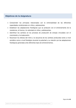 Página 4 de 85
Objetivos de la Asignatura
• Comprender los principios relacionados con la entrenabilidad de las diferentes
capacidades condicionales en niños y adolescentes.
• Establecer las adaptaciones fisiológicas que se producen con el entrenamiento de la
resistencia, la fuerza y la velocidad en niños y adolescentes.
• Identificar los cambios en los procesos de producción de energía vinculados con el
crecimiento y la maduración.
• Reconocer los efectos del ritmo y la secuencia de los cambios producidos tanto a nivel
somático como a nivel fisiológico durante la pubertad y su relación con las adaptaciones
fisiológicas generadas ante diferentes tipos de entrenamientos.
 