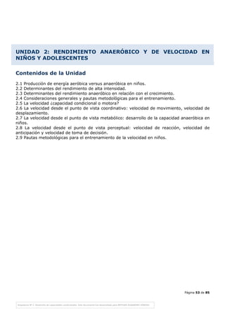 Página 53 de 85
UNIDAD 2: RENDIMIENTO ANAERÓBICO Y DE VELOCIDAD EN
NIÑOS Y ADOLESCENTES
Contenidos de la Unidad
2.1 Producción de energía aeróbica versus anaeróbica en niños.
2.2 Determinantes del rendimiento de alta intensidad.
2.3 Determinantes del rendimiento anaeróbico en relación con el crecimiento.
2.4 Consideraciones generales y pautas metodológicas para el entrenamiento.
2.5 La velocidad ¿capacidad condicional o motora?
2.6 La velocidad desde el punto de vista coordinativo: velocidad de movimiento, velocidad de
desplazamiento.
2.7 La velocidad desde el punto de vista metabólico: desarrollo de la capacidad anaeróbica en
niños.
2.8 La velocidad desde el punto de vista perceptual: velocidad de reacción, velocidad de
anticipación y velocidad de toma de decisión.
2.9 Pautas metodológicas para el entrenamiento de la velocidad en niños.
 