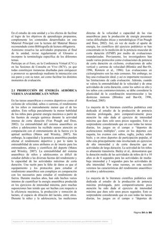 Página 54 de 86
En el estudio de esta unidad y a los efectos de facilitar
el logro de los objetivos de aprendizajes propuestos,
complemente los contenidos desarrollados en este
Material Principal con la lectura del Material Básico
recomendado como Bibliografía de lectura obligatoria.
Asimismo resuelva las actividades propuestas al final
de la unidad, revise regularmente el Glosario e
incorpore la terminología específica de los diferentes
temas.
Participe en el Foro, en la Conferencia Virtual (CV) y
en las Sesiones de Consulta en Vivo (SCV), ya que
todas constituyen instancias diseñadas para enriquecer
y promover su aprendizaje mediante la interacción con
sus pares y con su tutor, así como facilitar los distintos
momentos de evaluación.
2.1 PRODUCCIÓN DE ENERGÍA AERÓBICA
VERSUS ANAERÓBICA EN NIÑOS
En las tareas anaeróbicas o eventos deportivos como el
ciclismo de velocidad, saltos o carreras, el rendimiento
de los niños es marcadamente menor que el de los
adultos. Esto refleja parcialmente la menor habilidad
de los niños para generar energía mecánica a partir de
las fuentes de energía química durante la actividad
intensa de corta duración (Van Praagh and Dore,
2002). La entrenabilidad del sistema anaeróbico en
niños y adolescentes ha recibido menos atención en
comparación con el entrenamiento de la fuerza y/o la
aptitud aeróbica (Matos and Winsley, 2007). Sin
embargo, la capacidad y la potencia anaeróbica pueden
afectar el rendimiento deportivo y por lo tanto la
entrenabilidad de estos atributos es de interés para los
entrenadores, atletas y científicos del deporte (Matos
and Winsley, 2007). La entrenabilidad del sistema
anaeróbico de niños y adolescentes es difícil de
estudiar debido a las diversas facetas del rendimiento y
la capacidad de las actividades máximas de corta
duración. Una razón para la falta de datos es que el
equipamiento y los protocolos para estudiar el
rendimiento anaeróbico son complejos en comparación
con los necesarios para estudiar el rendimiento de
fuerza. Durante muchos años, han sido hechos varios
intentos de cuantificar la energía anaeróbica producida
en los ejercicios de intensidad máxima, pero muchas
suposiciones han tenido que ser hechas con respecto a
la eficiencia mecánica, la producción y remoción de
lactato, el espacio de dilución del lactato, entre otros.
Durante la niñez y la adolescencia, las mediciones
directas de la velocidad o capacidad de las vías
anaeróbicas para la producción de energía presentan
varias dificultades éticas y metodológicas (Van Praagh
and Dore, 2002). Así, en vez de medir el aporte de
energía, los científicos del ejercicio pediátrico se han
concentrado en la medición de la potencia muscular de
corta duración (STMP) por medio de evaluaciones
estandarizadas. Previamente, los investigadores han
usado varios protocolos como evaluaciones de potencia
de corta duración en ciclismo, evaluaciones de salto
vertical y carreras de velocidad (Blimkie and Bar-Or,
1996, Rotstein et al., 1986). Las evaluaciones en
cicloergómetro son las más comunes. Sin embargo, no
hay una evaluación ideal, y así es importante reconocer
las limitaciones de cada evaluación. Además, cuando
se valora la entrenabilidad de la velocidad y de otras
actividades de corta duración, como los saltos en alto y
los saltos con contramovimiento, se debe considerar la
plasticidad de la coordinación neuromuscular y las
destrezas motoras (Blimkie and Bar-Or, 1996,
Rowland, 2005)
La mayoría de la literatura científica pediátrica está
dedicada al estudio de la producción de potencia
máxima prolongada, pero comparativamente poca
atención ha sido dada al ejercicio de intensidad
máxima que dura solo unos pocos segundos. Esto es
sorprendente considerando que en casi todas las tareas
diarias, los juegos en el campo o “deportes de
aceleraciones múltiples”, como en los deportes con
raqueta, los eventos con saltos, rugby, jockey sobre
hielo, y en otros deportes de participación popular, el
niño esta principalmente más involucrado en ejercicios
de alta intensidad y de corta duración que en
actividades de larga duración. La actividad de los niños
es altamente transitoria. Bailey et al., demostraron que
la duración media de las actividades de niños de 6 a 10
años es de 6 segundos para las actividades de media-
baja intensidad y 3 segundos para las actividades de
alta intensidad. Por estas razones, en esta sección
veremos las características del rendimiento anaeróbico
en niños y adolescentes.
La mayoría de la literatura científica pediátrica está
dedicada al estudio de la producción de potencia
máxima prolongada, pero comparativamente poca
atención ha sido dada al ejercicio de intensidad
máxima que dura solo unos pocos segundos. Esto es
sorprendente considerando que en casi todas las tareas
diarias, los juegos en el campo o “deportes de
 
