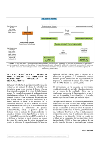 Página 60 de 86
Figura 3. La velocidad motriz y sus subdivisiones (manifestaciones, subcategorías). Sinónimos: (1) velocidad de movimiento; (2) frecuencia
motriz, coordinación rápida, velocidad de base; (3) capacidad de aceleración, velocidad de salida; (4) resistencia de aceleración; (5) resistencia
de sprint, resistencia de velocidad frecuencial, resistencia general anaeróbica de corta duración, resistencia de velocidad de sprint y de
velocidad. [Grosser, 1992].
2.6 LA VELOCIDAD DESDE EL PUNTO DE
VISTA COORDINATIVO: VELOCIDAD DE
MOVIMIENTO, VELOCIDAD DE
DESPLAZAMIENTO
La fuerza-velocidad es la que determinará la velocidad
vertical de un saltador de altura, la velocidad que
impacta un golpe en un combate de boxeo, o la que
determinará la velocidad de la pelota de fútbol tras un
golpeo. Por ejemplo la velocidad de un lanzamiento de
hándbol es dependiente de la capacidad del atleta para
producir potencia. Para incrementar la potencia con
una técnica estable, es necesario incrementar o la
fuerza aplicada al balón o la velocidad de la
contracción muscular. La fuerza máxima, de acuerdo
con Schmidtbleicher (1992), es la cualidad básica que
más influencia el rendimiento de potencia
(Schmidtbleicher, 1992). La potencia puede ser
definida como la cantidad de trabajo producida por
unidad de tiempo o como el producto de la fuerza por
la velocidad (Cronin and Sleivert, 2005). A partir de la
revisión de la literatura se puede observar que existen
dos tipos de escuela, una de origen occidental que
predica la utilización de cargas livianas (<50 % de una
repetición máxima [1RM]) para la mejora de la
producción de potencia y el rendimiento atlético,
mientras que los entrenadores del bloque oriental han
propuesto la utilización de cargas más pesadas (50-
70% de 1RM) (Cronin and Sleivert, 2005).
El entrenamiento de la velocidad de movimiento
vendrá determinado por un lado, y fundamentalmente,
por la mejora de las cualidades físicas que lo
condicionan, en especial la fuerza explosiva y por el
otro, por la capacidad de coordinación y el desarrollo
técnico específico del deporte que realice el sujeto.
La capacidad del músculo de desarrollar gradientes de
fuerza muy elevados en muy poco tiempo depende
sobre todo del tipo de movimiento, de las condiciones
en que se encuentra el músculo antes de ejecutar el
movimiento (condiciones de reposo, preestiramiento,
etc., ver Fuerza Reactiva en la Parte I). La fuerza es un
componente esencial para el rendimiento de cualquier
ser humano y su desarrollo formal no puede ser
olvidado en la preparación de los deportistas. Según
Verkhoshansky (2000) la fuerza es producto de una
acción muscular iniciada y orquestada por procesos
 