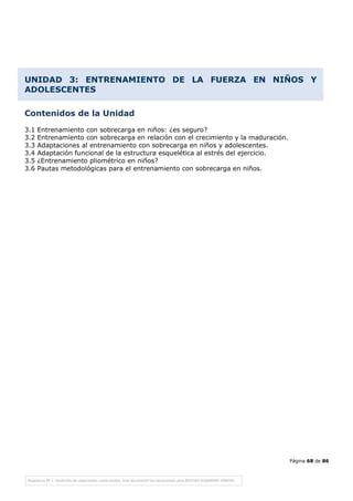 Página 68 de 86
UNIDAD 3: ENTRENAMIENTO DE LA FUERZA EN NIÑOS Y
ADOLESCENTES
Contenidos de la Unidad
3.1 Entrenamiento con sobrecarga en niños: ¿es seguro?
3.2 Entrenamiento con sobrecarga en relación con el crecimiento y la maduración.
3.3 Adaptaciones al entrenamiento con sobrecarga en niños y adolescentes.
3.4 Adaptación funcional de la estructura esquelética al estrés del ejercicio.
3.5 ¿Entrenamiento pliométrico en niños?
3.6 Pautas metodológicas para el entrenamiento con sobrecarga en niños.
 