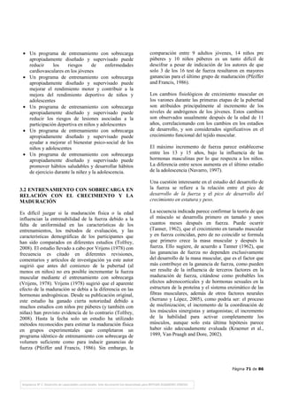 Página 71 de 86
• Un programa de entrenamiento con sobrecarga
apropiadamente diseñado y supervisado puede
reducir los riesgos de enfermedades
cardiovasculares en los jóvenes
• Un programa de entrenamiento con sobrecarga
apropiadamente diseñado y supervisado puede
mejorar el rendimiento motor y contribuir a la
mejora del rendimiento deportivo de niños y
adolescentes
• Un programa de entrenamiento con sobrecarga
apropiadamente diseñado y supervisado puede
reducir los riesgos de lesiones asociadas a la
participación deportiva en niños y adolescentes
• Un programa de entrenamiento con sobrecarga
apropiadamente diseñado y supervisado puede
ayudar a mejorar el bienestar psico-social de los
niños y adolescentes
• Un programa de entrenamiento con sobrecarga
apropiadamente diseñado y supervisado puede
promover hábitos saludables y desarrollar hábitos
de ejercicio durante la niñez y la adolescencia.
3.2 ENTRENAMIENTO CON SOBRECARGA EN
RELACIÓN CON EL CRECIMIENTO Y LA
MADURACIÓN
Es difícil juzgar si la maduración física o la edad
influencian la entrenabilidad de la fuerza debido a la
falta de uniformidad en las características de los
entrenamientos, los métodos de evaluación, y las
características demográficas de los participantes que
han sido comparados en diferentes estudios (Tolfrey,
2008). El estudio llevado a cabo por Vrijens (1978) con
frecuencia es citado en diferentes revisiones,
comentarios y artículos de investigación ya este autor
sugirió que antes del comienzo de la pubertad (al
menos en niños) no era posible incrementar la fuerza
muscular mediante el entrenamiento con sobrecarga
(Vrijens, 1978). Vrijens (1978) sugirió que el aparente
efecto de la maduración se debía a la diferencia en las
hormonas androgénicas. Desde su publicación original,
este estudio ha ganado cierta notoriedad debido a
muchos estudios con niños pre púberes (y también con
niñas) han provisto evidencia de lo contrario (Tolfrey,
2008). Hasta la fecha solo un estudio ha utilizado
métodos reconocidos para estimar la maduración física
en grupos experimentales que completaron un
programa idéntico de entrenamiento con sobrecarga de
volumen suficiente como para inducir ganancias de
fuerza (Pfeiffer and Francis, 1986). Sin embargo, la
comparación entre 9 adultos jóvenes, 14 niños pre
púberes y 10 niños púberes es un tanto difícil de
descifrar a pesar de indicación de los autores de que
solo 3 de los 16 test de fuerza resultaron en mayores
ganancias para el último grupo de maduración (Pfeiffer
and Francis, 1986).
Los cambios fisiológicos de crecimiento muscular en
los varones durante las primeras etapas de la pubertad
son atribuidos principalmente al incremento de los
niveles de andrógenos de los jóvenes. Estos cambios
son observados usualmente después de la edad de 11
años, correlacionando con los cambios en los estadios
de desarrollo, y son considerados significativos en el
crecimiento funcional del tejido muscular.
El máximo incremento de fuerza parece establecerse
entre los 13 y 15 años, bajo la influencia de las
hormonas masculinas por lo que respecta a los niños.
La diferencia entre sexos aumenta en el último estadio
de la adolescencia (Navarro, 1997).
Una cuestión interesante en el estudio del desarrollo de
la fuerza se refiere a la relación entre el pico de
desarrollo de la fuerza y el pico de desarrollo del
crecimiento en estatura y peso.
La secuencia indicada parece confirmar la teoría de que
el músculo se desarrolla primero en tamaño y unos
cuantos meses después en fuerza. Puede ocurrir
(Tanner, 1962), que el crecimiento en tamaño muscular
y en fuerza coincidan, pero de no coincidir se formula
que primero crece la masa muscular y después la
fuerza. Ello sugiere, de acuerdo a Tanner (1962), que
las ganancias de fuerza no dependen exclusivamente
del desarrollo de la masa muscular, que es el factor que
más contribuye en la ganancia de fuerza, como pueden
ser resulte de la influencia de terceros factores en la
maduración de fuerza, citándose como probables los
efectos adrenocorticales y de hormonas sexuales en la
estructura de la proteína y el sistema enzimático de las
fibras musculares, además de otros factores neurales
(Serrano y López, 2005), como podría ser: el proceso
de mielinización; el incremento de la coordinación de
los músculos sinergistas y antagonistas; el incremento
de la habilidad para activar completamente los
músculos, aunque solo esta última hipótesis parece
haber sido adecuadamente evaluada (Kraemer et al.,
1989, Van Praagh and Dore, 2002).
 