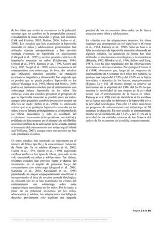 Página 73 de 86
de los niños que recién se encuentran en la pubertad,
mientras que los cambios en la composición corporal,
considerando la masa muscular y grasa, son mínimos
(Falk and Eliakim, 2003, Malina, 2006, Sadres et al.,
2001). Los estudios que han examinado la hipertrofia
muscular en niños y adolescentes, generalmente han
utilizado técnicas antropométricas y han provisto
limitada evidencia de hipertrofia en adolescentes
(Lillegard et al., 1997) y no han provisto evidencia de
hipertrofia muscular en niños (McGovern, 1984,
Ozmun et al., 1994, Ramsay et al., 1990, Sailors and
Berg, 1987, Siegel et al., 1989) como consecuencia del
entrenamiento con sobrecarga. Si bien, dos estudios
que utilizaron métodos sensibles de medición
(resonancia magnética y ultrasonido) han sugerido que
es posible que se pueda producir hipertrofia en los
niños (Fukunaga et al., 1992, Mersh and Stoboy, 1989)
podría ser prematuro concluir que el entrenamiento con
sobrecarga induce hipertrofia en los niños. Sin
embargo, estos dos estudios presentan el prospecto de
que la hipertrofia muscular es posible entre los niños,
aunque estos pequeños cambios potenciales pueden ser
difíciles de medir (Behm et al., 2008). Es interesante
señalar que si se produjera hipertrofia muscular en los
niños, esta se debería principalmente a la hipertrofia de
las fibras musculares y esto es resultado del
crecimiento (incremento en las proteínas contráctiles) y
proliferación (incremento en el número) de miofibrillas
así como también de la activación de las células satélite
al comienzo del entrenamiento con sobrecarga (Folland
and Williams, 2007), aunque estos mecanismos no han
sido estudiados en niños.
Diversos estudios han reportado un incremento en el
número de fibras tipo IIa y la concomitante reducción
de fibras tipo IIx en adultos (Campos et al., 2002,
Hather et al., 1991, Staron et al., 1990), sugiriendo
cambios sutiles en los tipos de fibras, pero esto no ha
sido examinado en niños y adolescentes. Por último,
recientes estudios han provisto fuerte evidencia del
incremento en el ángulo de penación luego del
entrenamiento con sobrecarga (Aagaard et al., 2001,
Kanehisa et al., 2002, Kawakami et al., 1995)
permitiendo un mayor empaquetamiento miofibrilar e
incrementando el área de sección cruzada fisiológica;
no obstante aún no se han examinado los efectos del
entrenamiento con sobrecarga sobre estas
características musculares en los niños. Por lo tanto, a
pesar de su potencial existencia en los niños,
adolescentes y adultos, las adaptaciones morfológicas
descritas previamente solo explican una pequeña
porción de los incrementos observados en la fuerza
muscular entre niños y adolescentes.
En relación con las adaptaciones neurales, los datos
sugieren que desempeñan un rol significativo (Ozmun
et al., 1994, Ramsay et al., 1990). Solo en base a la
falta de evidencia de hipertrofia muscular observada en
algunos estudios, las ganancias de fuerza han sido
atribuidas a adaptaciones neurológicas y neuromotoras
(Blimkie, 1992, Blimkie et al., 1996, Sailors and Berg,
1987). Esto ha sido respaldado por las observaciones
realizadas en diversos estudios. Por ejemplo, Ozmun et
al (1994) observaron que, luego de un programa de
entrenamiento de 8 semanas en 8 niños pre-púberes, se
produjo una mejora del 27.8% y del 22.6% en la fuerza
isocinética e isotónica de los brazos, respectivamente
(Figuras 1a y 1b). Al mismo tiempo se observó un
incremento en la amplitud del EMG del 16.8% lo que
muestra la posibilidad de una mejora de la actividad
neural con el entrenamiento de la fuerza en niños.
Ramsay et al (1990) trató de identificar si los cambios
en la fuerza muscular se debieron a la hipertrofia y/o a
la actividad neurológica. Para ello 13 niños realizaron
un programa de entrenamiento con sobrecarga de 20
semanas de duración. En este estudio el entrenamiento
resultó en un incremento del 13.2% y del 17.4% en la
actividad de las unidades motoras de los flexores del
codo y de los extensores de la rodilla, respectivamente.
 