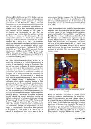 Página 76 de 86
(Bobbert, 2001, Bobbert et al., 1996, Bobbert and van
Soest, 2001). Cierta evidencia indica que la mejora de
la fuerza máxima puede aumentar la porción
concéntrica del CEA (Cronin et al., 2000). Aprender a
utilizar el ciclo de estiramiento acortamiento de manera
más eficiente puede incrementar marcadamente la
producción de fuerza. Está ampliamente demostrado
que cualquier acción muscular es más eficaz si
previamente va acompañada de una fase de
estiramiento que permite desarrollar un incremento de
la fuerza a través de la deformación de los
componentes elásticos y a través de la activación
refleja de unidades motoras (Asmussen and Bonde-
Petersen, 1974, Bosco et al., 1982). Este fenómeno
tendrá una transferencia directa hacia la velocidad de
movimiento siempre que se cumplan aspectos como
una rápida acción excéntrica (Bobbert et al., 1987b,
Bobbert et al., 1987a, King, 1993), una corta fase de
acoplamiento (Bobbert et al., 1987b, Bobbert et al.,
1987a, Cavagna and Citterio, 1974, King, 1993,
Wilson, 1990) y una intensa acción concéntrica en la
acción muscular (King, 1993).
El ciclo estiramiento-acortamiento refiere a la
condición mecánica en la cual el almacenamiento y
recobro de energía elástica ocurre en el músculo. Esto
permite una mayor producción de trabajo, comparado
con una contracción de acortamiento simple. Los
ejercicios con ciclo estiramiento-acortamiento se
caracterizan por aumentar el rendimiento cuando se los
compara con el trabajo realizado en condiciones de
solo acortamiento. Este incremento en el trabajo ha
sido atribuido a un almacenamiento de energía elástica
en el músculo durante el estiramiento y su re
utilización como trabajo mecánico durante la fase
concéntrica, si esta fase es realizada inmediatamente.
La utilización de energía elástica ha sido observada en
una serie de saltos con rebote y con desplazamiento
angular de la rodilla corto y largo (Bosco et al., 1982).
Ha sido demostrado que el estiramiento de un músculo
activado incrementa su rendimiento durante un trabajo
posterior positivo. Esto ha sido atribuido al recobro de
energía elástica que produce una cierta cantidad de
trabajo mecánico sin la utilización de energía química
(Asmussen and Bonde-Petersen, 1974, Cavagna and
Kaneko, 1977, Cavagna et al., 1965, Cavagna et al.,
1976). Sin embargo si el tiempo entre al estiramiento y
el acortamiento (tiempo de acoplamiento) es muy
largo, la energía elástica almacenada puede perderse
(Cavagna et al., 1968, Bosco et al., 1982). Así, el
tiempo de acoplamiento juega un rol esencial en la
economía del trabajo muscular. Ha sido demostrado
que la duración del tiempo de acoplamiento está
relacionado a la duración de la fase de estiramiento y al
tiempo total del ciclo estiramiento-acortamiento (Bosco
et al., 1982).
Todos acordamos que tanto los niños como las niñas de
cualquier edad deben participar en actividades físicas
en forma regular. En una excelente revisión acerca de
este tema intitulada “Actividad Física para Niños en
Edad Escolar en Base a las Evidencias Científicas” el
Dr. Strong y sus colaboradores sugirieron que los
jóvenes deben acumular al menos 60 minutos y hasta
varias horas de actividad física en todos o casi todos
los días de la semana (Strong et al., 2005). Esta
participación en actividades físicas no necesariamente
debe ser continua sino que deben participar en varios
períodos de actividad física con una duración de 15
minutos o más.
Figura 2. Fotografía de una niña jugando al tradicional juego de
la rayuela
Entre las diferentes actividades se pueden incluir
ejercicios aeróbicos, entrenamiento con sobrecarga,
ejercicios de flexibilidad, así como también juegos y
actividades que son característicos de la niñez. Muchos
de los juegos o actividades que desarrollan los niños
parecerían ser de naturaleza pliométrica. De hecho, la
pliometría es una parte natural de la mayoría de los
movimientos. Por ejemplo, correr y saltar son acciones
pliométricas. La niña que pueden ver en la Figura 7
está jugando a un juego denominado “rayuela” y en
 