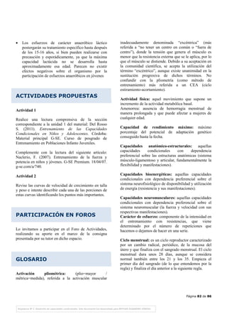 Página 82 de 86
• Los esfuerzos de carácter anaeróbico láctico
postergarán su tratamiento específico hasta después
de los 15-16 años, si bien pueden realizarse con
precaución y esporádicamente, ya que la máxima
capacidad lactácida no se desarrolla hasta
aproximadamente esa edad. Parecen no existir
efectos negativos sobre el organismo por la
participación de esfuerzos anaeróbicos en jóvenes
ACTIVIDADES PROPUESTAS
Actividad 1
Realice una lectura comprensiva de la sección
correspondiente a la unidad 1 del material: Del Rosso
S. (2011). Entrenamiento de las Capacidades
Condicionales en Niños y Adolescentes. Córdoba:
Material principal G-SE. Curso de posgrado de
Entrenamiento en Poblaciones Infanto Juveniles.
Complemente con la lectura del siguiente artículo:
Naclerio, F. (2007). Entrenamiento de la fuerza y
potencia en niños y jóvenes. G-SE Premium. 18/04/07.
g-se.com/a/740.
Actividad 2
Revise las curvas de velocidad de crecimiento en talla
y peso e intente describir cada una de las porciones de
estas curvas identificando los puntos más importantes.
PARTICIPACIÓN EN FOROS
Lo invitamos a participar en el Foro de Actividades,
realizando su aporte en el marco de la consigna
presentada por su tutor en dicho espacio.
GLOSARIO
Activación pliométrica: (plio=mayor /
métrica=medida), referida a la activación muscular
inadecuadamente denominada “excéntrica” (más
referida a “no tener un centro en común o “fuera de
centro”), donde la tensión que genera el músculo es
menor que la resistencia externa que se le aplica, por lo
que el músculo se distiende. Debido a su aceptación en
la comunidad científica, se acepta la utilización del
término “excéntrico”, aunque existe unanimidad en la
sustitución progresiva de dichos términos. No
confundir con la pliometría (como método de
entrenamiento) más referida a un CEA (ciclo
estiramiento-acortamiento).
Actividad física: aquel movimiento que supone un
incremento de la actividad metabólica basal.
Amenorrea: ausencia de hemorragia menstrual de
manera prolongada y que puede afectar a mujeres de
cualquier edad.
Capacidad de rendimiento máximo: máximo
porcentaje del potencial de adaptación genético
conseguido hasta la fecha.
Capacidades anatómico-estructurales: aquellas
capacidades condicionales con dependencia
preferencial sobre las estructuras anatómicas (sistema
músculo-ligamentoso y articular, fundamentalmente la
flexibilidad y manifestaciones).
Capacidades bioenergéticas: aquellas capacidades
condicionales con dependencia preferencial sobre el
sistema neurofisiológico de disponibilidad y utilización
de energía (resistencia y sus manifestaciones).
Capacidades neuromusculares: aquellas capacidades
condicionales con dependencia preferencial sobre el
sistema neuromuscular (la fuerza y velocidad con sus
respectivas manifestaciones).
Carácter de esfuerzo: componente de la intensidad en
el entrenamiento con resistencias, que viene
determinado por el número de repeticiones que
hacemos o dejamos de hacer en una serie.
Ciclo menstrual: es un ciclo reproductor caracterizado
por un cambio radical, periódico, de la mucosa del
útero y que finaliza con el sangrado menstrual. El ciclo
menstrual dura unos 28 días, aunque se considera
normal también entre los 21 y los 35. Empieza el
primer día del sangrado (de lo que entendemos por la
regla) y finaliza el día anterior a la siguiente regla.
 