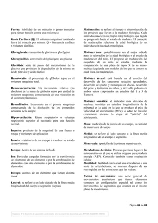 Página 84 de 86
Fuerza: habilidad de un músculo o grupo muscular
para ejercer tensión contra una resistencia
Gasto Cardíaco (Q): El volumen sanguíneo bombeado
fuera del corazón por minuto. Q = frecuencia cardíaca
x volumen sistólico.
Glucogénesis: conversión de glucosa en glucógeno
Glucogenólisis: conversión del glucógeno en glucosa
Glucólisis: serie de pasos del metabolismo de la
glucosa que producen la degradación de la misma en
ácido pirúvico y ácido láctico
Hematócrito: el porcentaje de glóbulos rojos en el
volumen sanguíneo total.
Hemoconcentración: Un incremento relativo (no
absoluto) en la masa de glóbulos rojos por unidad de
volumen sanguíneo, consecuencia de una reducción en
el volumen plasmático.
Hemodilución: Incremento en el plasma sanguíneo
consecuencia de la disolución de los contenidos
celulares de la sangre.
Hiperventilación: Ritmo respiratorio o volumen
respiratorio superior al necesario para una función
normal.
Impulso: producto de la magnitud de una fuerza o
torque y su tiempo de aplicación
Inercia: resistencia de un cuerpo a cambiar su estado
de movimiento
Interno: dentro de un sistema definido
Ion: Partículas cargadas formadas por la transferencia
de electrones de un elemento o por la combinación de
elementos con otro elemento o por la combinación de
elementos.
Isótopo: átomos de un elemento que tienen distinta
masa.
Lateral: se refiere a un lado alejado de la línea media
longitudinal del cuerpo o segmento corporal
Maduración: se refiere al tiempo y sincronización de
los procesos que llevan a la madurez biológica. Cada
individuo nace con su propio reloj biológico que regula
su progresión hacia el estado de madurez. El concepto
de maduración relaciona la edad biológica de un
individuo con su edad cronológica.
Madurez ósea: probablemente sea el mejor método
para la valoración de la edad biológica o el estado de
maduración del niño. El progreso de maduración del
esqueleto de un niño se estudia mediante la
comparación de una placa de rayos X de su mano-
muñeca izquierda con modelos de los que se conoce su
edad ósea, su maduración.
Madurez sexual: está basada en el estudio del
desarrollo de los caracteres sexuales secundarios;
desarrollo del pecho y menarquía en chicas, desarrollo
del pene y testículos en niños, y del vello pubiano en
ambos sexos (expresados en estadios del 1 a 5 de
Tanner).
Madurez somática: el indicador más utilizado de
madurez somática en estudios longitudinales de la
pubertad es la edad en la que se produce el pico de
velocidad de crecimiento (PHV), o edad de máximo
crecimiento durante la etapa de “estirón” del
adolescente.
Masa: medición de la inercia de un cuerpo, la cantidad
de materia en el cuerpo
Medial: se refiere al lado cercano a la línea media
longitudinal de un cuerpo o segmento
Menarquia: aparición de la primera menstruación.
Metabolismo Aeróbico: Proceso que tiene lugar en las
mitocondrias en el que se utiliza oxígeno para producir
energía (ATP). Conocido también como respiración
celular
Movilidad: facilidad con la cual una articulación o una
serie de articulaciones, se mueven después de ser
restringidas por las estructuras que las rodean.
Patrón de movimiento: una serie general de
movimientos anatómicos que tienen elementos
comunes de configuración espacial tal como los
movimientos de segmentos que ocurren en el mismo
plano de movimiento.
 