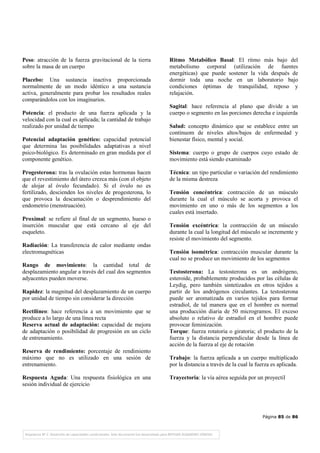 Página 85 de 86
Peso: atracción de la fuerza gravitacional de la tierra
sobre la masa de un cuerpo
Placebo: Una sustancia inactiva proporcionada
normalmente de un modo idéntico a una sustancia
activa, generalmente para probar los resultados reales
comparándolos con los imaginarios.
Potencia: el producto de una fuerza aplicada y la
velocidad con la cual es aplicada; la cantidad de trabajo
realizado por unidad de tiempo
Potencial adaptación genético: capacidad potencial
que determina las posibilidades adaptativas a nivel
psico-biológico. Es determinado en gran medida por el
componente genético.
Progesterona: tras la ovulación estas hormonas hacen
que el revestimiento del útero crezca más (con el objeto
de alojar al óvulo fecundado). Si el óvulo no es
fertilizado, descienden los niveles de progesterona, lo
que provoca la descamación o desprendimiento del
endometrio (menstruación).
Proximal: se refiere al final de un segmento, hueso o
inserción muscular que está cercano al eje del
esqueleto.
Radiación: La transferencia de calor mediante ondas
electromagnéticas
Rango de movimiento: la cantidad total de
desplazamiento angular a través del cual dos segmentos
adyacentes pueden moverse.
Rapidez: la magnitud del desplazamiento de un cuerpo
por unidad de tiempo sin considerar la dirección
Rectilíneo: hace referencia a un movimiento que se
produce a lo largo de una línea recta
Reserva actual de adaptación: capacidad de mejora
de adaptación o posibilidad de progresión en un ciclo
de entrenamiento.
Reserva de rendimiento: porcentaje de rendimiento
máximo que no es utilizado en una sesión de
entrenamiento.
Respuesta Aguda: Una respuesta fisiológica en una
sesión individual de ejercicio
Ritmo Metabólico Basal: El ritmo más bajo del
metabolismo corporal (utilización de fuentes
energéticas) que puede sostener la vida después de
dormir toda una noche en un laboratorio bajo
condiciones óptimas de tranquilidad, reposo y
relajación.
Sagital: hace referencia al plano que divide a un
cuerpo o segmento en las porciones derecha e izquierda
Salud: concepto dinámico que se establece entre un
contínuom de niveles altos/bajos de enfermedad y
bienestar físico, mental y social.
Sistema: cuerpo o grupo de cuerpos cuyo estado de
movimiento está siendo examinado
Técnica: un tipo particular o variación del rendimiento
de la misma destreza
Tensión concéntrica: contracción de un músculo
durante la cual el músculo se acorta y provoca el
movimiento en uno o más de los segmentos a los
cuales está insertado.
Tensión excéntrica: la contracción de un músculo
durante la cual la longitud del músculo se incremente y
resiste el movimiento del segmento.
Tensión isométrica: contracción muscular durante la
cual no se produce un movimiento de los segmentos
Testosterona: La testosterona es un andrógeno,
esteroide, probablemente producidos por las células de
Leydig, pero también sintetizados en otros tejidos a
partir de los andrógenos circulantes. La testosterona
puede ser aromatizada en varios tejidos para formar
estradiol, de tal manera que en el hombre es normal
una producción diaria de 50 microgramos. El exceso
absoluto o relativo de estradiol en el hombre puede
provocar feminización.
Torque: fuerza rotatoria o giratoria; el producto de la
fuerza y la distancia perpendicular desde la línea de
acción de la fuerza al eje de rotación
Trabajo: la fuerza aplicada a un cuerpo multiplicado
por la distancia a través de la cual la fuerza es aplicada.
Trayectoria: la vía aérea seguida por un proyectil
 