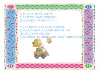 Um anjo te vê sorrir,
e observa tuas alegrias.
Um amigo, te faz sorrir,
E faz parte das tuas alegrias.
Um anjo sabe quando necessitas
da ajuda de alguém.
Um amigo, te ajuda sem saber que necessitas.
 