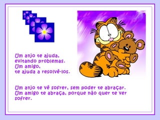 Um anjo te ajuda,
evitando problemas.
Um amigo,
te ajuda a resolvê-los.
Um anjo te vê sofrer, sem poder te abraçar.
Um amigo te abraça, porque não quer te ver
sofrer.
 