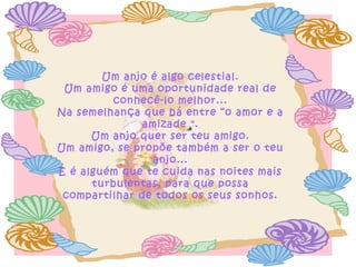 Um anjo é algo celestial.
Um amigo é uma oportunidade real de
conhecê-lo melhor...
Na semelhança que há entre “o amor e a
amizade ".
Um anjo quer ser teu amigo.
Um amigo, se propõe também a ser o teu
anjo...
E é alguém que te cuida nas noites mais
turbulentas, para que possa
compartilhar de todos os seus sonhos.
 