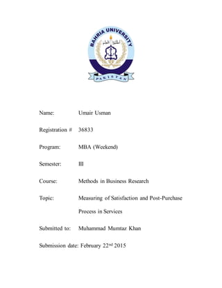 Name: Umair Usman
Registration # 36833
Program: MBA (Weekend)
Semester: III
Course: Methods in Business Research
Topic: Measuring of Satisfaction and Post-Purchase
Process in Services
Submitted to: Muhammad Mumtaz Khan
Submission date: February 22nd 2015
 