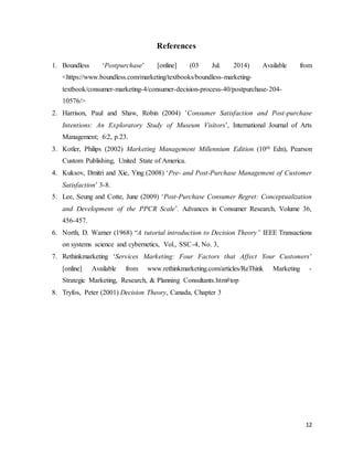12
References
1. Boundless ‘Postpurchase’ [online] (03 Jul. 2014) Available from
<https://www.boundless.com/marketing/textbooks/boundless-marketing-
textbook/consumer-marketing-4/consumer-decision-process-40/postpurchase-204-
10576/>
2. Harrison, Paul and Shaw, Robin (2004) ’Consumer Satisfaction and Post-purchase
Intentions: An Exploratory Study of Museum Visitors’, International Journal of Arts
Management; 6:2, p.23.
3. Kotler, Philips (2002) Marketing Management Millennium Edition (10th Edn), Pearson
Custom Publishing, United State of America.
4. Kuksov, Dmitri and Xie, Ying (2008) ‘Pre- and Post-Purchase Management of Customer
Satisfaction’ 3-8.
5. Lee, Seung and Cotte, June (2009) ‘Post-Purchase Consumer Regret: Conceptualization
and Development of the PPCR Scale’. Advances in Consumer Research, Volume 36,
456-457.
6. North, D. Warner (1968) “A tutorial introduction to Decision Theory” IEEE Transactions
on systems science and cybernetics, Vol., SSC-4, No. 3,
7. Rethinkmarketing ‘Services Marketing: Four Factors that Affect Your Customers’
[online] Available from www.rethinkmarketing.com/articles/ReThink Marketing -
Strategic Marketing, Research, & Planning Consultants.htm#top
8. Tryfos, Peter (2001) Decision Theory, Canada, Chapter 3
 