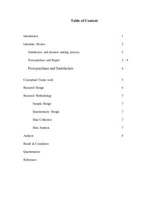 Table of Content
Introduction 1
Literature Review 2
Satisfaction and decision making process 2
Post-purchase and Regret 2 – 4
Post-purchase and Satisfaction 4
Conceptual Frame work 5
Research Design 6
Research Methodology 7
Sample Design 7
Questionnaire Design 7
Data Collection 7
Data Analysis 7
Analysis 8
Result & Conclusion
Questionnaire
References
 