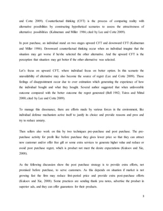 3
and Cotte 2009). Counterfactual thinking (CFT) is the process of comparing reality with
alternative possibilities by constructing hypothetical scenarios to assess the attractiveness of
alternative possibilities (Kahneman and Miller 1986; cited by Lee and Cotte 2009).
In post purchase, an individual stand on two stages upward CFT and downward CFT (Kahneman
and Miller 1986). Downward counterfactual thinking occur when an individual imagine that the
situation may get worse if he/she selected the other alternative. And the upward CFT is the
perception that situation may get better if the other alternative was selected.
Let’s focus on upward CFT, where individual focus on better option. In this scenario the
unavailability of alternative may also become the source of regret (Lee and Cotte 2009). These
feelings of disappointment occur due to over estimation which generating the experience of how
the individual bought and what they bought. Several author suggested that when unfavorable
outcome compared with the better outcome the regret generated (Bell 1982; Tsiros and Mittal
2000; cited by Lee and Cotte 2009).
To manage this dissonance, there are efforts made by various forces in the environment, like
individual defense mechanism active itself to justify its choice and provide reasons and pros and
try to reduce anxiety.
Then sellers also work on this by two techniques pre-purchase and post purchase. The pre-
purchase activity for profit like before purchase they gives lower price so that they can attract
new customer and/or offer free gift or some extra services to generate higher value and reduce or
avoid post purchase regret, which is product not meet the desire expectations (Kuksov and Xie,
2008).
As the following discussion show the post purchase strategy is to provide extra efforts, not
promised before purchase, to serve customers. As this depends on situation if market is not
growing fast the firm may reduce first-period price and provide extra post-purchase efforts
(Kuksov and Xie, 2008). Some practices are sending thank you notes, advertise the product in
superior ads, and they can offer guarantees for their products.
 