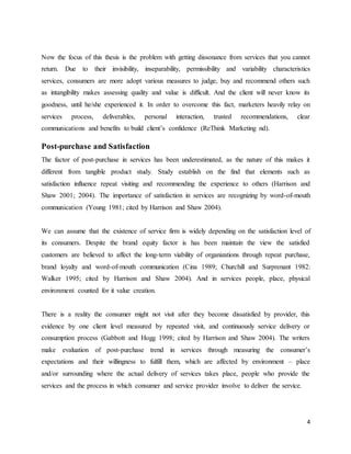 4
Now the focus of this thesis is the problem with getting dissonance from services that you cannot
return. Due to their invisibility, inseparability, permissibility and variability characteristics
services, consumers are more adopt various measures to judge, buy and recommend others such
as intangibility makes assessing quality and value is difficult. And the client will never know its
goodness, until he/she experienced it. In order to overcome this fact, marketers heavily relay on
services process, deliverables, personal interaction, trusted recommendations, clear
communications and benefits to build client’s confidence (ReThink Marketing nd).
Post-purchase and Satisfaction
The factor of post-purchase in services has been underestimated, as the nature of this makes it
different from tangible product study. Study establish on the find that elements such as
satisfaction influence repeat visiting and recommending the experience to others (Harrison and
Shaw 2001; 2004). The importance of satisfaction in services are recognizing by word-of-mouth
communication (Young 1981; cited by Harrison and Shaw 2004).
We can assume that the existence of service firm is widely depending on the satisfaction level of
its consumers. Despite the brand equity factor is has been maintain the view the satisfied
customers are believed to affect the long-term viability of organizations through repeat purchase,
brand loyalty and word-of-mouth communication (Cina 1989; Churchill and Surprenant 1982:
Walker 1995; cited by Harrison and Shaw 2004). And in services people, place, physical
environment counted for it value creation.
There is a reality the consumer might not visit after they become dissatisfied by provider, this
evidence by one client level measured by repeated visit, and continuously service delivery or
consumption process (Gabbott and Hogg 1998; cited by Harrison and Shaw 2004). The writers
make evaluation of post-purchase trend in services through measuring the consumer’s
expectations and their willingness to fulfill them, which are affected by environment – place
and/or surrounding where the actual delivery of services takes place, people who provide the
services and the process in which consumer and service provider involve to deliver the service.
 
