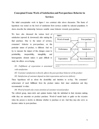 5
Conceptual Frame Work of Satisfaction and Post-purchase Behavior in
Services
The initial conceptualize work in figure-1 was construct after above discussion. This frame of
hypothesis was tested on the level of satisfaction from services availed by selected population. It
shows describe the relationship between variable cause behavior towards post-purchase.
We have also discussed the various level of
satisfaction (upward & downward) after making the
final purchase. Due to the nature of services,
consumers’ behavior in post-purchase, on this
particular nature of product, is different. And we
try to measure the impact of this changes cause to
perishability, inseparability, intangibility and
heterogametic element makes it quiet difficult to
study the effects on re-buying.
H1: Fulfillment of expectation is associated
with satisfaction
H2: Customer satisfaction is directly affects the post purchase behavior of the product
H3: Satisfaction of customer depend on their expectation and service delivery
These hypotheses tell us about the desirability and intention to re-buy. The consumers’
achievement of need fulfillment from the product makes their inner satisfaction and they
recommended to other.
H4: Word of mouth only create attention of customer toward product
The referral group, inner-circle and opinion leaders help the individual in their decision making
while they are uncertain on product purchase. Word-of mouth leads or guide on the occasion
when the person is involve in dilemma whether to purchase or not. And they may also serve as
decision maker in post-purchase.
Post-purchase
Satisfaction
Recommendation
Word-of-mouth
Expectations
Performance
Figure 1
Conceptual Frame Work of Satisfaction and Post-purchase Behavior in
Services
 