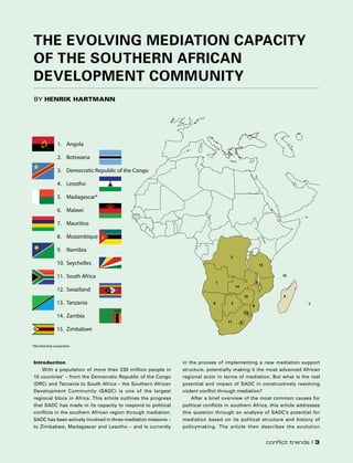 Introduction
With a population of more than 230 million people in
15 countries1
– from the Democratic Republic of the Congo
(DRC) and Tanzania to South Africa – the Southern African
Development Community (SADC) is one of the largest
regional blocs in Africa. This article outlines the progress
that SADC has made in its capacity to respond to political
conflicts in the southern African region through mediation.
SADC has been actively involved in three mediation missions –
to Zimbabwe, Madagascar and Lesotho – and is currently
in the process of implementing a new mediation support
structure, potentially making it the most advanced African
regional actor in terms of mediation. But what is the real
potential and impact of SADC in constructively resolving
violent conflict through mediation?
After a brief overview of the most common causes for
political conflicts in southern Africa, this article addresses
this question through an analysis of SADC’s potential for
mediation based on its political structure and history of
policymaking. The article then describes the evolution
The Evolving Mediation Capacity
of the Southern African
Development Community
by Henrik Hartmann
5
10
13
8 7
1
4
12
14
15
3
6
29
11
1. Angola
2. Botswana
3. Democratic Republic of the Congo
4. Lesotho
5. Madagascar*
6. Malawi
7. Mauritius
8. Mozambique
9. Namibia
10. Seychelles
11. South Africa
12. Swaziland
13. Tanzania
14. Zambia
15. Zimbabwe
*Membership suspended.
conflict trends I 3
 