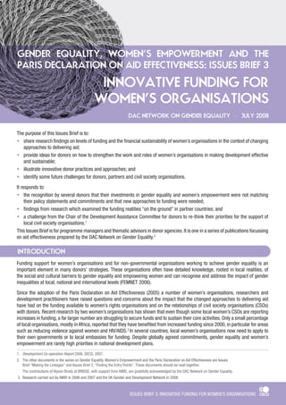 ISSUES BRIEF 3: INNOVATIVE FUNDING FOR WOMEN’S ORGANISATIONS 
INTRODUCTION 
Funding support for women’s organisations and for non-governmental organisations working to achieve gender equality is an 
important element in many donors’ strategies. These organisations often have detailed knowledge, rooted in local realities, of 
the social and cultural barriers to gender equality and empowering women and can recognise and address the impact of gender 
inequalities at local, national and international levels (FEMNET 2006). 
Since the adoption of the Paris Declaration on Aid Effectiveness (2005) a number of women’s organisations, researchers and 
development practitioners have raised questions and concerns about the impact that the changed approaches to delivering aid 
have had on the funding available to women’s rights organisations and on the relationships of civil society organisations (CSOs) 
with donors. Recent research by two women’s organisations has shown that even though some local women’s CSOs are reporting 
increases in funding, a far larger number are struggling to secure funds and to sustain their core activities. Only a small percentage 
of local organisations, mostly in Africa, reported that they have benefited from increased funding since 2000, in particular for areas 
such as reducing violence against women and HIV/AIDS.3 In several countries, local women’s organisations now need to apply to 
their own governments or to local embassies for funding. Despite globally agreed commitments, gender equality and women’s 
empowerment are rarely high priorities in national development plans. 
1. Development Co-operation Report 2006, OECD, 2007. 
2. �The other documents in the series on Gender Equality, Women’s Empowerment and the Paris Declaration on Aid Effectiveness are Issues 
Brief “Making the Linkages” and Issues Brief 2, “Finding the Entry Points”. These documents should be read together. 
The contributions of Alyson Brody at BRIDGE, with support from AWID, are gratefully acknowledged by the DAC Network on Gender Equality. 
3.� �Research carried out by AWID in 2006 and 2007 and the UK�� �Gender and Development Network in 2008�. 
INNOVATIVE FUNDING FOR 
WOMEN’S ORGANISATIONS 
GENDER EQUALITY, WOMEN’S EMPOWERMENT AND THE 
PARIS DECLARATION ON AID EFFECTIVENESS: ISSUES BRIEF 3 
The purpose of this Issues Brief is to: 
share research findings on levels of funding and the financial sustainability of women’s organisations in the context of changing 
approaches to delivering aid; 
provide ideas for donors on how to strengthen the work and roles of women’s organisations in making development effective 
and sustainable; 
illustrate innovative donor practices and approaches; and 
identify some future challenges for donors, partners and civil society organisations. 
It responds to: 
the recognition by several donors that their investments in gender equality and women’s empowerment were not matching 
their policy statements and commitments and that new approaches to funding were needed; 
findings from research which examined the funding realities “on the ground” in partner countries; and 
a challenge from the Chair of the Development Assistance Committee for donors to re-think their priorities for the support of 
local civil society organisations.1 
This Issues Brief is for programme managers and thematic advisors in donor agencies. It is one in a series of publications focussing 
on aid effectiveness prepared by the DAC Network on Gender Equality.2 
• 
• 
• 
• 
• 
• 
• 
DAC NETWORK ON GENDER EQUALITY • JULY 2008 
 