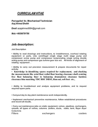 CURRICULAMVITAE
Postapplied Sr.Mechanical Technician
Azaj Ahmed Sheikh
Email: azajahmed884@gmail.com
Mob: +96596781786
Job description:
Job Description
• Ability to read drawings and instructions, to install/remove, overhaul rotating
equipment or parts. Like centrifugal single stage multi stage pump and
compressor screw pump and compressor reciprocating single acting double
acting pump and compressor gas turbine gear box ect. All kinds of alignment of
rotating equipment .
• Ability to carry out precision measurement & prepare documents for repair
activity.
• Knowledge in identifying spares required for replacement, and checking
the measurements like axial float redial float bearing clearance shaft centring
free float balancing liner to balancing drum/piston clearance backless
clearance blue matching TDC BDC DBSE, Run out, soft foot etc.,
• Ability to troubleshoot and analyze equipment problems, and to request
required spare parts.
• Carryout day to day plant maintenance work independently.
• Implement mechanical preventive maintenance, follow established procedures
and record all results.
• Carry out maintenance jobs on static equipment, valves, pipelines, exchangers,
vessels, all types of valves, columns ,boilers, ducts, stake, tank, flayer dryer
Columns
Filters exchangers coolers
 