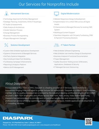 Incorporated in New York in 1995, Diaspark is a leading provider of IT Services and Solutions to
businesses ranging from mid-sized to global fortune 500 enterprises. Diaspark is a HIMSS Gold corporate
member and its quality processes are endorsed by the industry’s leading certification standard SEI-CMMI
at Level-5. With 750+ employees and offices across New York, New Jersey, India (Indore and Pune),
Diaspark has demonstrated its commitment to customer satisfaction and innovation through its
professional service offerings spanning product engineering services, mobile application development &
IT consulting services.
About Diaspark
Diaspark Inc. 515 Plainfield Ave, Suite 1, Edison, NJ 08817
Phone: 732 248 6798 | Email: healthcare@diaspark.com | www.diaspark.com/healthcare
• Website Responsive Design & Development
• Implementation of a unified CMS across all Digital
Assets
• Enhancements & Managed Services for existing CMS
System
• Multilingual Content Support
• Seamless Integration with 3rd party Fundraising, CRM
& Payment Processing Solutions
Digital Modernization
• Custom Web & Mobile Applications Development
• Systems Enhancements & Managed Services
• 3rd Party Systems Integration
• Key Constituent Data-Point Modeling
• Fundraising Campaign Enhancements
• Reporting & Analytics Platform
• Metrics & KPI Management
Solution Development
• Web & Mobile Software Engineering
• Web & Mobile User Interface Design & Development
• Business Analysis & Functional Documentation
• Project Management
• Quality Assurance Testing across UI/Browsers,
Applications, Databases & Security
• IT Managed Services Outsourcing
IT Talent Partner
• Technology Alignment & Portfolio Management
• Strategic Planning, Investments, ROI & IT Roadmaps
• IT Audits & Assessments
• Data Analysis & Architecture
• Vendor Selection Process
• Change Management
• Business Process Re-engineering
• Project Management Oversight
Advisement Services
Our Services for Nonprofits Include
 