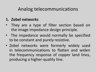 Analog telecommunications
1. Zobel networks
• They are a type of filter section based on
the image impedance design principle.
• The impedance would normally be specified
to be constant and purely resistive.
• Zobel networks were formerly widely used
in telecommunications to flatten and widen
the frequency response of copper land lines,
producing a higher-quality line.
 