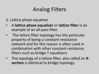 Analog Filters
2. Lattice phase equaliser
• A lattice phase equaliser or lattice filter is an
example of an all-pass filter.
• The lattice filter topology has the particular
property of being a constant-resistance
network and for this reason is often used in
combination with other constant resistance
filters such as bridge-T equalisers.
• The topology of a lattice filter, also called an X-
section is identical to bridge topology.
 