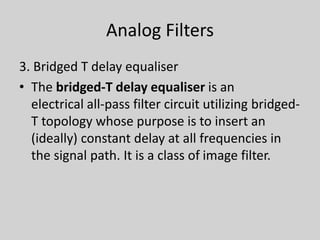 Analog Filters
3. Bridged T delay equaliser
• The bridged-T delay equaliser is an
electrical all-pass filter circuit utilizing bridged-
T topology whose purpose is to insert an
(ideally) constant delay at all frequencies in
the signal path. It is a class of image filter.
 