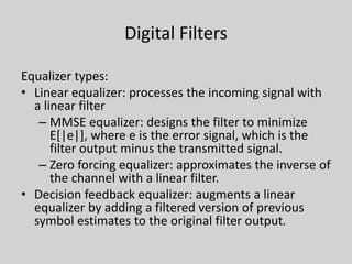 Digital Filters
Equalizer types:
• Linear equalizer: processes the incoming signal with
a linear filter
– MMSE equalizer: designs the filter to minimize
E[|e|], where e is the error signal, which is the
filter output minus the transmitted signal.
– Zero forcing equalizer: approximates the inverse of
the channel with a linear filter.
• Decision feedback equalizer: augments a linear
equalizer by adding a filtered version of previous
symbol estimates to the original filter output.
 