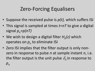 Zero-Forcing Equalisers
• Suppose the received pulse is p(t), which suffers ISI
• This signal is sampled at times t=nT to give a digital
signal pn=p(nT)
• We wish to design a digital filter HE(z) which
operates on pn to eliminate ISI
• Zero ISI implies that the filter output is only non-
zero in response to pulse n at sample instant n, i.e.
the filter output is the unit pulse dn in response to
pn
 