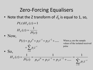 Zero-Forcing Equalisers
• Note that the Z transform of dn is equal to 1, so,
)(
1
)(
1)()(
zP
zH
zHzP
E
E


• Now,
......)( 2
2
1
1
0
0  
zpzpzpzP





0i
i
i zp
• So,








0
2
2
1
1
0
0
1
.....
1
)(
1
)(
i
i
i
E
zp
zpzpzpzP
zH
Where pi are the sample
values of the isolated received
pulse
 