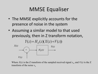 MMSE Equaliser
• The MMSE explicitly accounts for the
presence of noise in the system
• Assuming a similar model to that used
previously, then in Z transform notation,
))()()(()( zVzXzHzY E 
HE(z)+
X(z)
V(z)
Y(z)
Where X(z) is the Z transform of the sampled received signal xn, and V(z) is the Z
transform of the noise vn
 