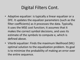 Digital Filters Cont.
• Adaptive equalizer: is typically a linear equalizer or a
DFE. It updates the equalizer parameters (such as the
filter coefficients) as it processes the data. Typically,
it uses the MSE cost function; it assumes that it
makes the correct symbol decisions, and uses its
estimate of the symbols to compute e, which is
defined above.
• Viterbi equalizer: Finds the maximum likelihood (ML)
optimal solution to the equalization problem. Its goal
is to minimize the probability of making an error over
the entire sequence.
 