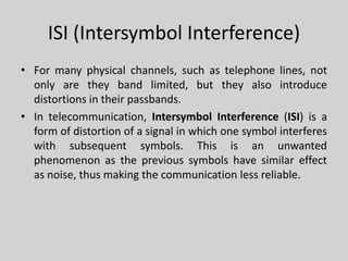 ISI (Intersymbol Interference)
• For many physical channels, such as telephone lines, not
only are they band limited, but they also introduce
distortions in their passbands.
• In telecommunication, Intersymbol Interference (ISI) is a
form of distortion of a signal in which one symbol interferes
with subsequent symbols. This is an unwanted
phenomenon as the previous symbols have similar effect
as noise, thus making the communication less reliable.
 