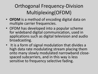 Orthogonal Frequency-Division
Multiplexing(OFDM)
• OFDM is a method of encoding digital data on
multiple carrier frequencies.
• OFDM has developed into a popular scheme
for wideband digital communication, used in
applications such as digital television and audio
broadcasting.
• It is a form of signal modulation that divides a
high data rate modulating stream placing them
onto many slowly modulated narrowband close-
spaced subcarriers, and in this way is less
sensitive to frequency selective fading.
 