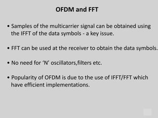 28
OFDM and FFT
• Samples of the multicarrier signal can be obtained using
the IFFT of the data symbols - a key issue.
• FFT can be used at the receiver to obtain the data symbols.
• No need for ‘N’ oscillators,filters etc.
• Popularity of OFDM is due to the use of IFFT/FFT which
have efficient implementations.
 