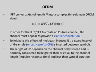 OFDM
• IFFT converts X(k) of length N into a complex time-domain OFDM
signal.
• In order for the IFFT/FFT to create an ISI-free channel, the
channel must appear to provide a circular convolution.
• To mitigate the effects of multipath induced ISI, a guard interval
of G-sample (or cyclic prefix (CP)) is inserted between symbols.
• The length of CP depends on the channel delay spread and is
normally considered to be grater than or equal to the channel
length (impulse response time) and less than symbol duration
29
))}(({)( nkXIFFTnx N
 