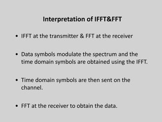 33
Interpretation of IFFT&FFT
• IFFT at the transmitter & FFT at the receiver
• Data symbols modulate the spectrum and the
time domain symbols are obtained using the IFFT.
• Time domain symbols are then sent on the
channel.
• FFT at the receiver to obtain the data.
 