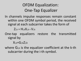 OFDM Equalization:
One-Tap Equalizer
In channels impulse responses remain constant
within one OFDM symbol period, the received
signal at each subcarrier takes the form of
Zi,k = Hi,kXi,k + Vi,k
One-tap equalizers restore the transmitted
signal by
Xi,k=Gi,kZi,k
where Gi,k is the equalizer coefficient at the k-th
subcarrier during the i-th symbol.
 