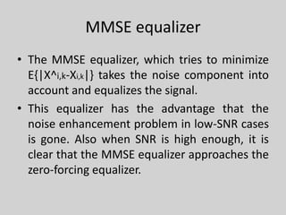 MMSE equalizer
• The MMSE equalizer, which tries to minimize
E{|X^i,k-Xi,k|} takes the noise component into
account and equalizes the signal.
• This equalizer has the advantage that the
noise enhancement problem in low-SNR cases
is gone. Also when SNR is high enough, it is
clear that the MMSE equalizer approaches the
zero-forcing equalizer.
 