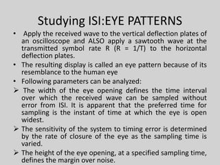 Studying ISI:EYE PATTERNS
• Apply the received wave to the vertical deflection plates of
an oscilloscope and ALSO apply a sawtooth wave at the
transmitted symbol rate R (R = 1/T) to the horizontal
deflection plates.
• The resulting display is called an eye pattern because of its
resemblance to the human eye
• Following parameters can be analyzed:
 The width of the eye opening defines the time interval
over which the received wave can be sampled without
error from ISI. It is apparent that the preferred time for
sampling is the instant of time at which the eye is open
widest.
 The sensitivity of the system to timing error is determined
by the rate of closure of the eye as the sampling time is
varied.
 The height of the eye opening, at a specified sampling time,
defines the margin over noise.
 