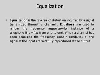Equalization
• Equalization is the reversal of distortion incurred by a signal
transmitted through a channel . Equalizers are used to
render the frequency response—for instance of a
telephone line—flat from end-to-end. When a channel has
been equalized the frequency domain attributes of the
signal at the input are faithfully reproduced at the output.
 