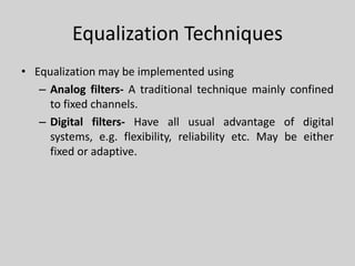 Equalization Techniques
• Equalization may be implemented using
– Analog filters- A traditional technique mainly confined
to fixed channels.
– Digital filters- Have all usual advantage of digital
systems, e.g. flexibility, reliability etc. May be either
fixed or adaptive.
 