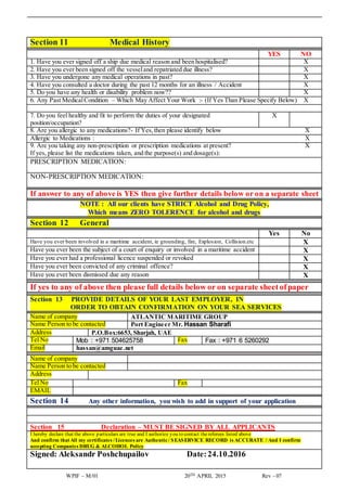 WPIF – M/01 20TH APRIL 2015 Rev - 07
Section 11 Medical History
YES NO
1. Have you ever signed off a ship due medical reason and been hospitalised? X
2. Have you ever been signed off the vesseland repatriated due illness? X
3. Have you undergone any medical operations in past? X
4. Have you consulted a doctor during the past 12 months for an illness / Accident X
5. Do you have any health or disability problem now?? X
6. Any Past MedicalCondition – Which May Affect Your Work :- (If Yes Than Please Specify Below) X
7. Do you feel healthy and fit to perform the duties of your designated
position/occupation?
X
8. Are you allergic to any medications?- If Yes,then please identify below X
Allergic to Medications : X
9. Are you taking any non-prescription or prescription medications at present? X
If yes, please list the medications taken, and the purpose(s) and dosage(s):
PRESCRIPTION MEDICATION:
NON-PRESCRIPTION MEDICATION:
If answer to any of above is YES then give further details below or on a separate sheet
NOTE : All our clients have STRICT Alcohol and Drug Policy,
Which means ZERO TOLERENCE for alcohol and drugs
Section 12 General
Yes No
Have you ever been involved in a maritime accident, ie grounding, fire, Explosion, Collision.etc X
Have you ever been the subject of a court of enquiry or involved in a maritime accident X
Have you ever had a professional licence suspended or revoked X
Have you ever been convicted of any criminal offence? X
Have you ever been dismissed due any reason X
If yes to any of above then please full details below or on separate sheetofpaper
Section 13 PROVIDE DETAILS OF YOUR LAST EMPLOYER, IN
ORDER TO OBTAIN CONFIRMATION ON YOUR SEA SERVICES
Name of company ATLANTIC MARITIME GROUP
Name Person to be contacted Port Engineer Mr. Hassan Sharafi
Address P.O.Box:6653, Sharjah, UAE
Tel No Mob : +971 504625758 Fax Fax : +971 6 5260292
Email hassan@amguae.net
Name of company
Name Person to be contacted
Address
Tel No Fax
EMAIL
Section 14 Any other information, you wish to add in support of your application
Section 15 Declaration – MUST BE SIGNED BY ALL APPLICANTS
I hereby declare that the above particulars are true and I authorize you to contact thereferees listed above
And confirm that All my certificates /Licences are Authentic/ SEASERVICE RECORD is ACCURATE / And I confirm
accepting Companies DRUG & ALCOHOL Policy
Signed: Aleksandr Poshchupailov Date:24.10.2016
 