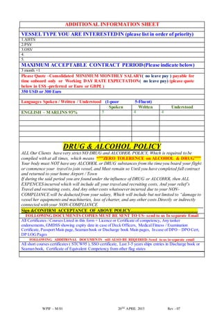 WPIF – M/01 20TH APRIL 2015 Rev - 07
ADDITIONAL INFORMATION SHEET
VESSELTYPE YOU ARE INTERESTEDIN (please list in order of priority)
1.AHTS
2.PSV
3.OSV
4.
5.
MAXIMUM ACCEPTABLE CONTRACT PERIOD(Please indicate below)
3 month +1
Please Quote –Consolidated MINIMUM MONTHLY SALARY( no leave pay ) payable for
time onboard only or Working DAY RATE EXPECTATION( no leave pay) (please quote
below in US$ -preferred or Euro or GBP£ )
350 USD or 300 Euro
Languages Spoken / Written / Understood (1-poor 5-Fluent)
Spoken Written Understood
ENGLISH – MARLINS 93% 5 4 4
DRUG & ALCOHOL POLICY
ALL Our Clients have very strict NO DRUG and ALCOHOL POLICY, Which is required to be
complied with at all times, which means “””ZERO TOLERENCE on ALCOHOL & DRUG”””
Your body must NOT have any ALCOHOL or DRUG substances from the time you board your flight
or commence your travel to join vessel, and Must remain so Until you have completed full contract
and returned to your home Airport / Town
If during the said period you are found under the influence of DRUG or ALCOHOL then ALL
EXPENCES incurred which will include all your travel and recruiting costs, And your relief’s
Travel and recruiting costs, And Any other costs whatsoever incurred due to your NON-
COMPLIANCE will be deducted from your salary, Which will include but not limited to “damage to
vessel her equipments and machineries, loss of charter, and any other costs Directly or indirectly
connected with your NON-COMPLIANCE
Sign &CONFIRM ACCEPTANCE OF ABOVE POLICY………………………………………
FOLLOWING DOCUMENTS COPIES MUST BE SENT TO US- send to us In separate Email
All Certificates / Courses Listed in this form + Licence or Certificate of competency, Any tanker
endorsements, GMDSS showing expiry date in case of Deck Officers, Medical Fitness / Examination
Certificate, Passport Main page, Seaman book or Discharge book Main pages, In case of DPO – DPO Cert,
DP LOGPages
FOLLOWING ADDITIONAL DOCUMENTS will ALSO BE REQUIRED–Send to us in separate email
All short courses certificates ( STCW95 ), SSO certificate, Last 3-5 years ships entries in Discharge book or
Seaman book, Certificate of Equivalent Competency from other flag states
 