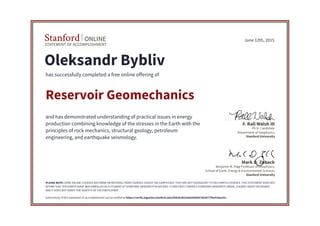 STATEMENT OF ACCOMPLISHMENT
Stanford ONLINE
Stanford University
Benjamin M. Page Professor of Geophysics
School of Earth, Energy & Environmental Sciences
Mark D. Zoback
Stanford University
Ph.D. Candidate
Department of Geophysics
F. Rall Walsh III
June 12th, 2015
Oleksandr Bybliv
has successfully completed a free online offering of
Reservoir Geomechanics
and has demonstrated understanding of practical issues in energy
production combining knowledge of the stresses in the Earth with the
principles of rock mechanics, structural geology, petroleum
engineering, and earthquake seismology.
PLEASE NOTE: SOME ONLINE COURSES MAY DRAW ON MATERIAL FROM COURSES TAUGHT ON-CAMPUS BUT THEY ARE NOT EQUIVALENT TO ON-CAMPUS COURSES. THIS STATEMENT DOES NOT
AFFIRM THAT THIS PARTICIPANT WAS ENROLLED AS A STUDENT AT STANFORD UNIVERSITY IN ANY WAY. IT DOES NOT CONFER A STANFORD UNIVERSITY GRADE, COURSE CREDIT OR DEGREE,
AND IT DOES NOT VERIFY THE IDENTITY OF THE PARTICIPANT.
Authenticity of this statement of accomplishment can be verified at https://verify.lagunita.stanford.edu/SOA/b2852e661b96467eb3677f5e41decd1c
 