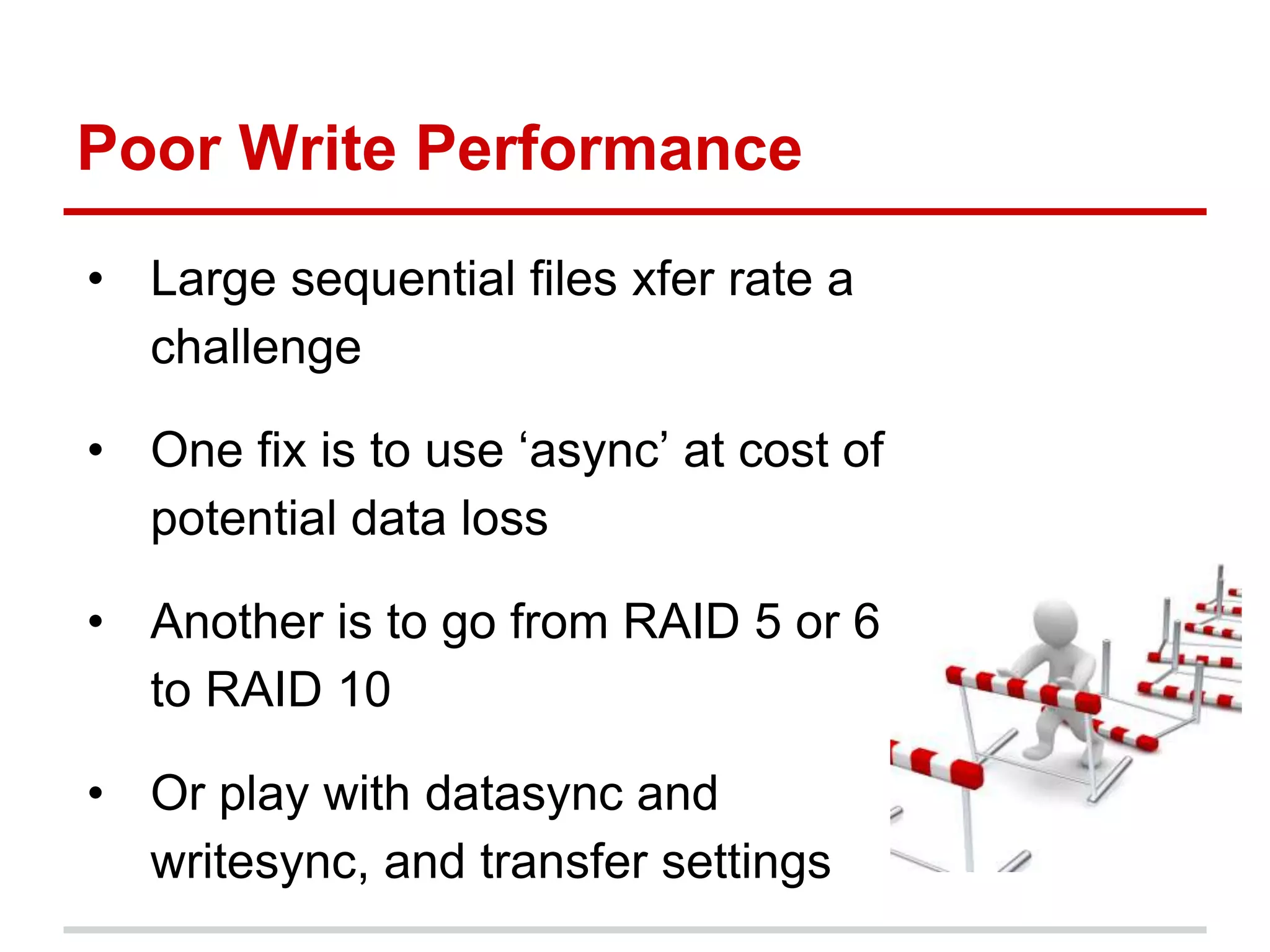 • Large sequential files xfer rate a
challenge
• One fix is to use ‘async’ at cost of
potential data loss
• Another is to go from RAID 5 or 6
to RAID 10
• Or play with datasync and
writesync, and transfer settings
Poor Write Performance
 