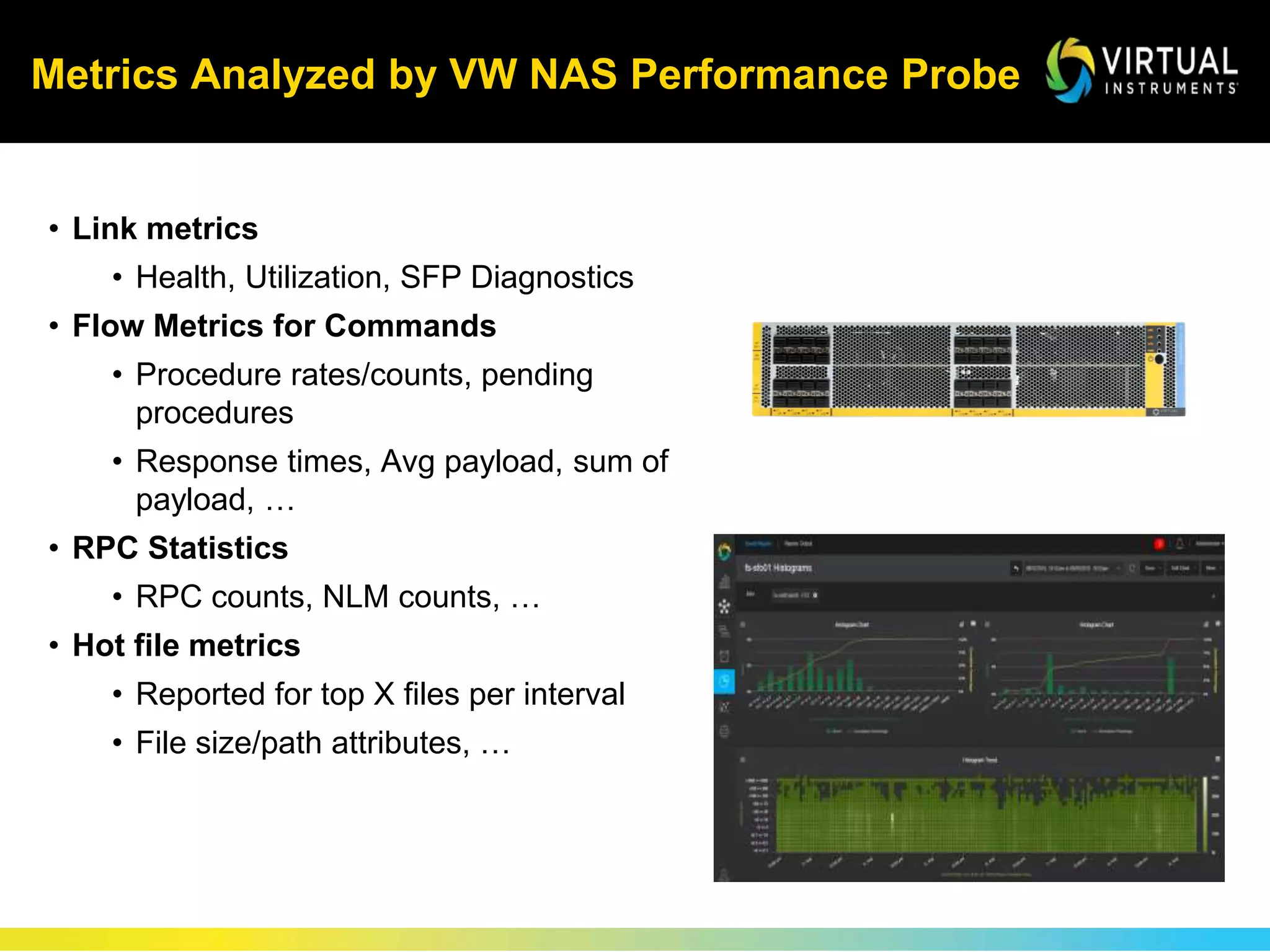 Metrics Analyzed by VW NAS Performance Probe
• Link metrics
• Health, Utilization, SFP Diagnostics
• Flow Metrics for Commands
• Procedure rates/counts, pending
procedures
• Response times, Avg payload, sum of
payload, …
• RPC Statistics
• RPC counts, NLM counts, …
• Hot file metrics
• Reported for top X files per interval
• File size/path attributes, …
 