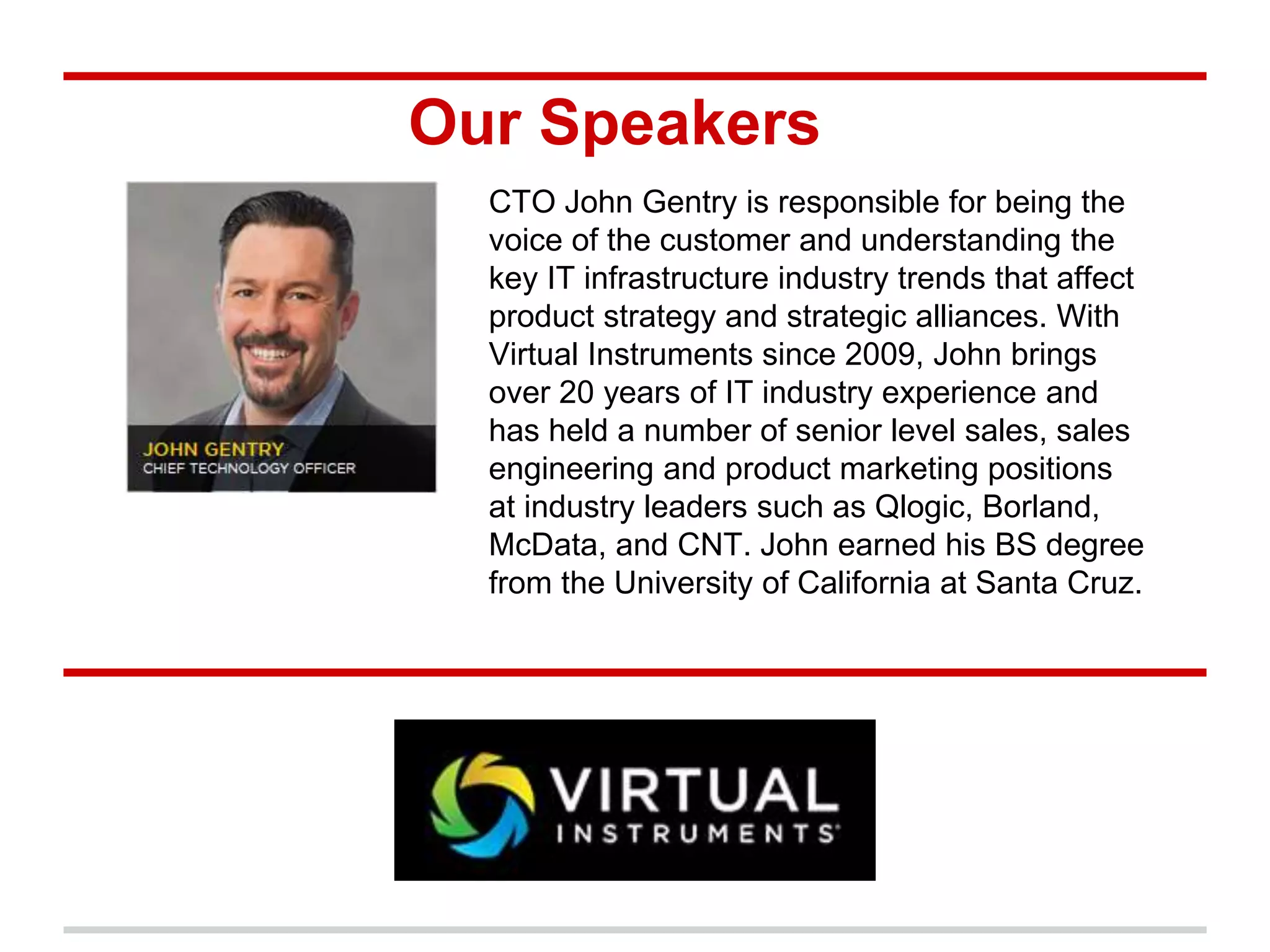 Our Speakers
CTO John Gentry is responsible for being the
voice of the customer and understanding the
key IT infrastructure industry trends that affect
product strategy and strategic alliances. With
Virtual Instruments since 2009, John brings
over 20 years of IT industry experience and
has held a number of senior level sales, sales
engineering and product marketing positions
at industry leaders such as Qlogic, Borland,
McData, and CNT. John earned his BS degree
from the University of California at Santa Cruz.
 
