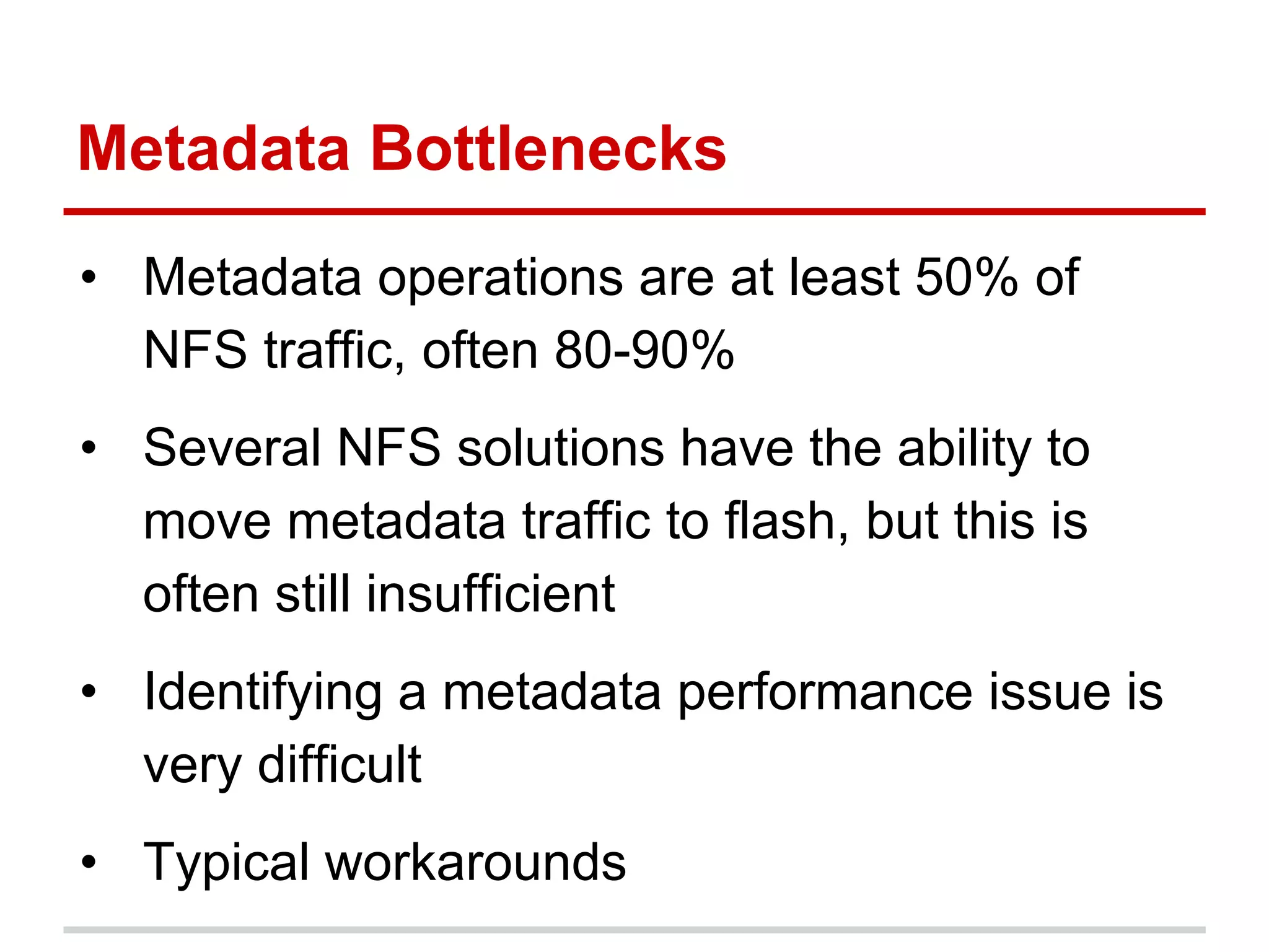 Metadata Bottlenecks
• Metadata operations are at least 50% of
NFS traffic, often 80-90%
• Several NFS solutions have the ability to
move metadata traffic to flash, but this is
often still insufficient
• Identifying a metadata performance issue is
very difficult
• Typical workarounds
 